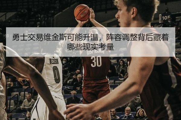 勇士交易维金斯可能升温，阵容调整背后藏着哪些现实考量